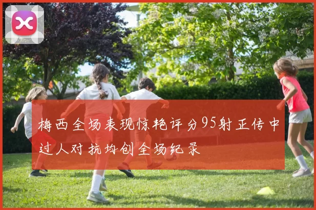 梅西全场表现惊艳评分95射正传中过人对抗均创全场纪录