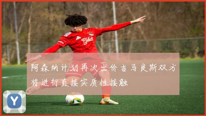 阿森纳计划再次出价吉马良斯双方将进行直接实质性接触