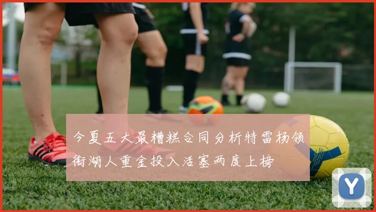 今夏五大最糟糕合同分析特雷杨领衔湖人重金投入活塞两度上榜
