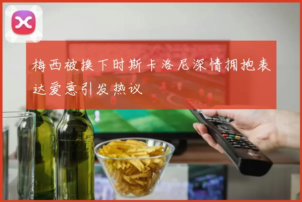 梅西被换下时斯卡洛尼深情拥抱表达爱意引发热议