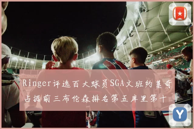 Ringer评选百大球员SGA文班约基奇占据前三布伦森排名第五库里第十杜兰特第十六詹姆斯第二十