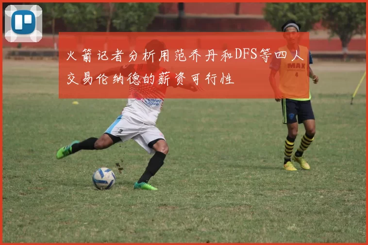 火箭记者分析用范乔丹和DFS等四人交易伦纳德的薪资可行性