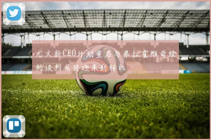 尤文新CEO计划重启与弗拉霍维奇续约谈判或将迎来新转机
