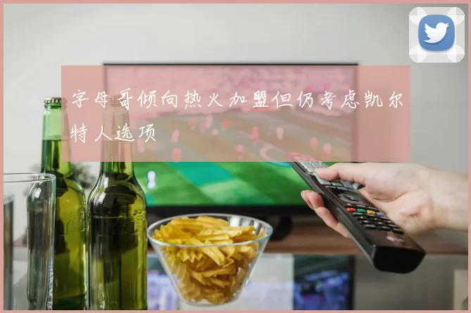 字母哥倾向热火加盟但仍考虑凯尔特人选项