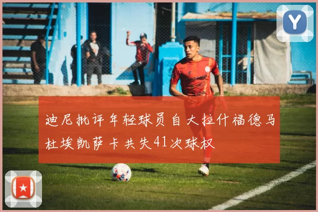 迪尼批评年轻球员自大拉什福德马杜埃凯萨卡共失41次球权