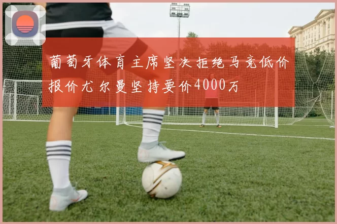 葡萄牙体育主席坚决拒绝马竞低价报价尤尔曼坚持要价4000万