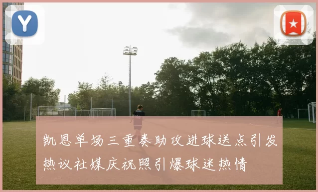 凯恩单场三重奏助攻进球送点引发热议社媒庆祝照引爆球迷热情